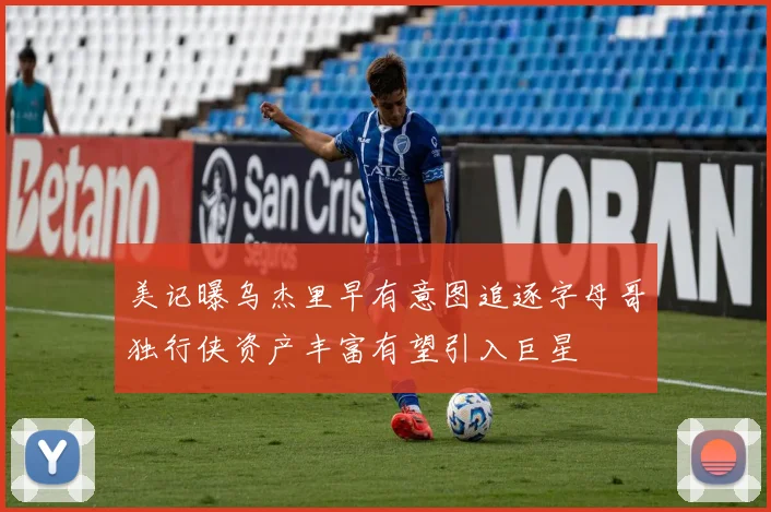 美记曝乌杰里早有意图追逐字母哥独行侠资产丰富有望引入巨星