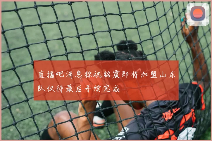 直播吧消息称祝铭震即将加盟山东队仅待最后手续完成