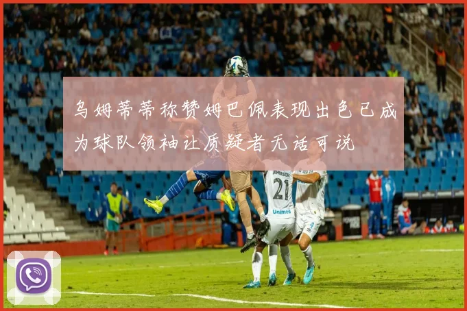 乌姆蒂蒂称赞姆巴佩表现出色已成为球队领袖让质疑者无话可说