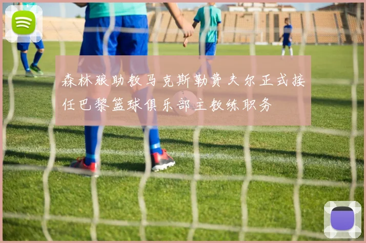 森林狼助教马克斯勒费夫尔正式接任巴黎篮球俱乐部主教练职务
