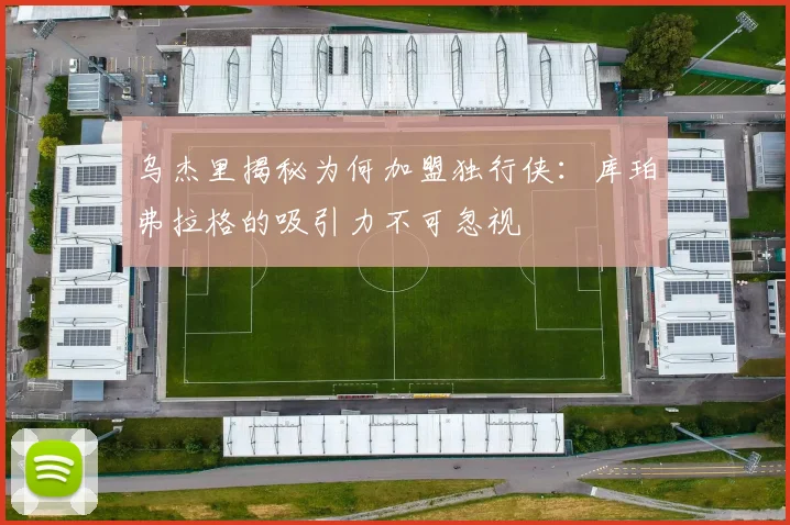 乌杰里揭秘为何加盟独行侠：库珀弗拉格的吸引力不可忽视