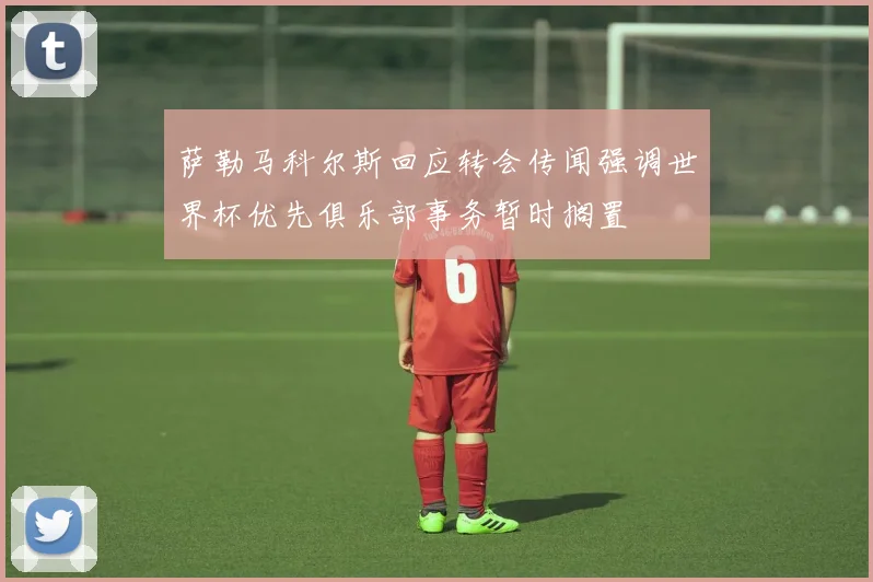 萨勒马科尔斯回应转会传闻强调世界杯优先俱乐部事务暂时搁置