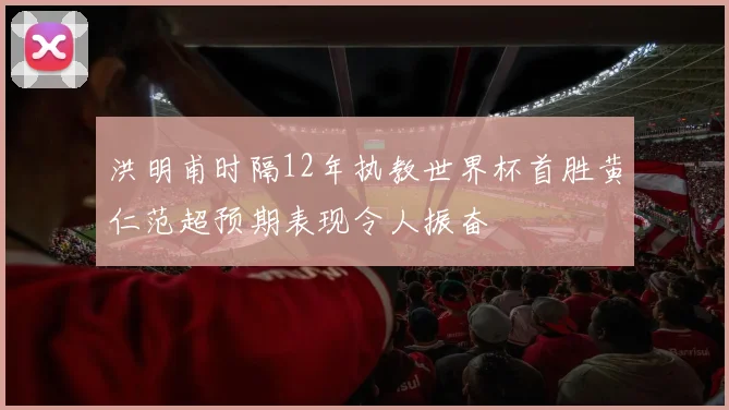 洪明甫时隔12年执教世界杯首胜黄仁范超预期表现令人振奋