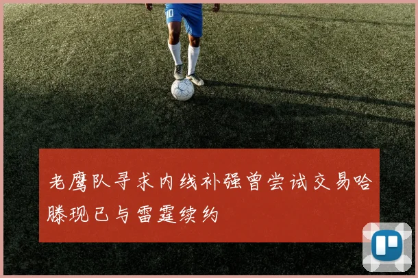 老鹰队寻求内线补强曾尝试交易哈滕现已与雷霆续约