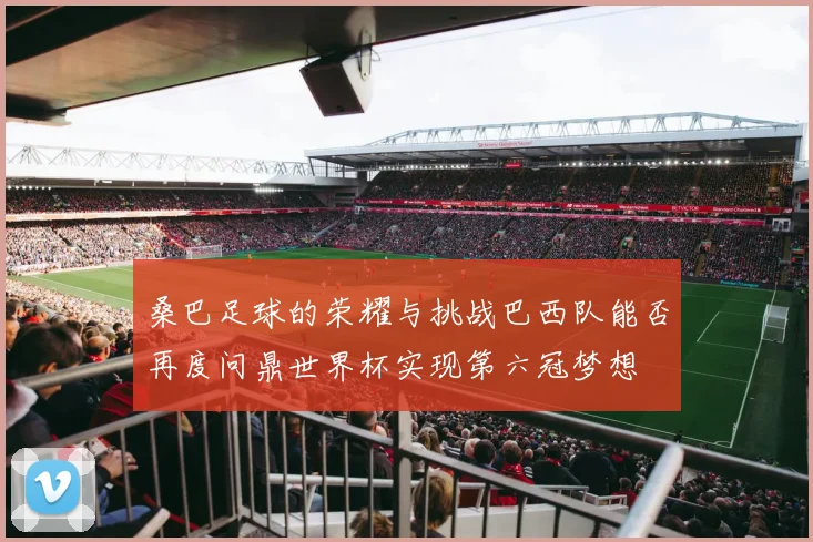 桑巴足球的荣耀与挑战巴西队能否再度问鼎世界杯实现第六冠梦想