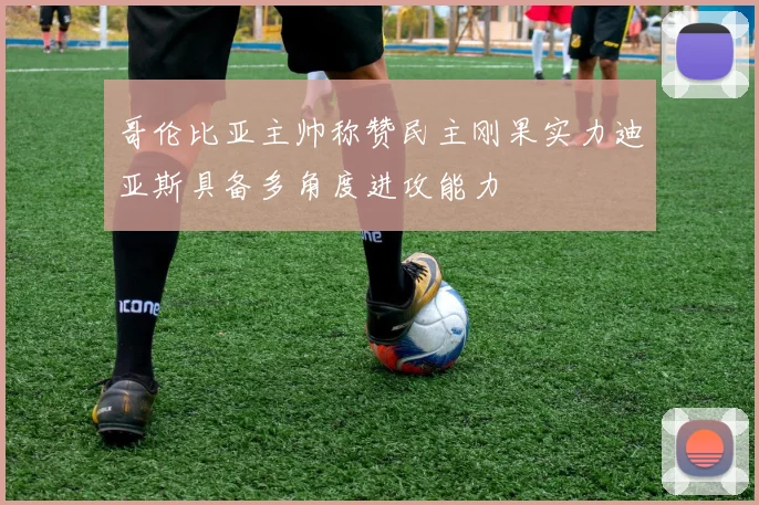哥伦比亚主帅称赞民主刚果实力迪亚斯具备多角度进攻能力
