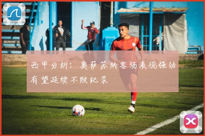 西甲分析：奥萨苏纳客场表现强劲有望延续不败纪录