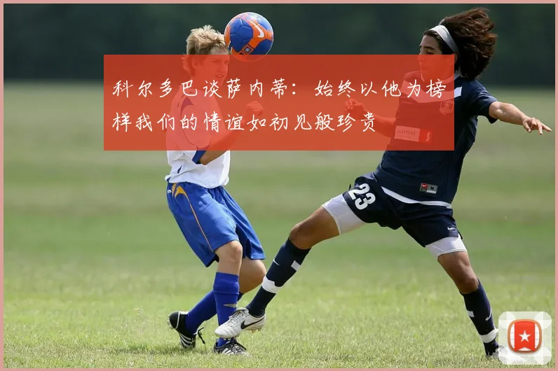 科尔多巴谈萨内蒂：始终以他为榜样我们的情谊如初见般珍贵
