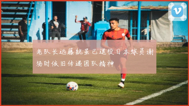 老队长远藤航虽已退役日本球员谢场时依旧传递团队精神