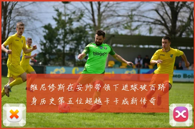 维尼修斯在安帅带领下进球破百跻身历史第五位超越卡卡成新传奇