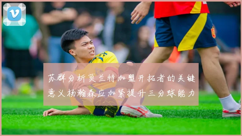 苏群分析莫兰特加盟开拓者的关键意义杨瀚森应加紧提升三分球能力
