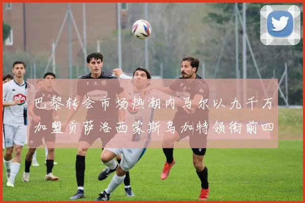 巴黎转会市场热潮内马尔以九千万加盟贡萨洛西蒙斯乌加特领衔前四