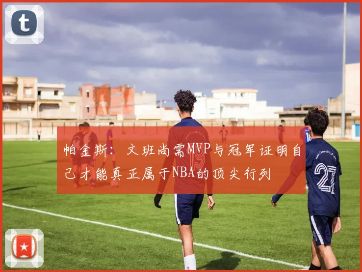 帕金斯：文班尚需MVP与冠军证明自己才能真正属于NBA的顶尖行列