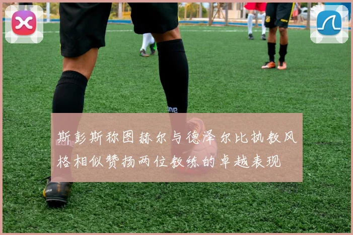 斯彭斯称图赫尔与德泽尔比执教风格相似赞扬两位教练的卓越表现