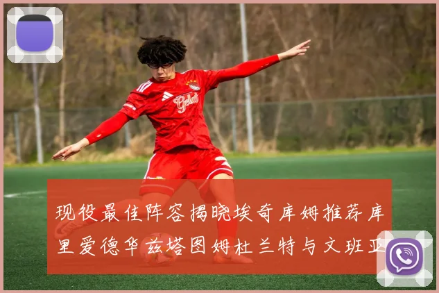 现役最佳阵容揭晓埃奇库姆推荐库里爱德华兹塔图姆杜兰特与文班亚马