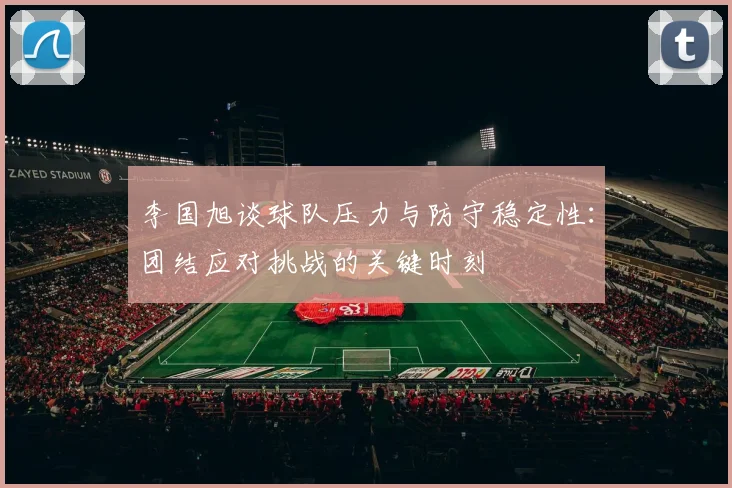 李国旭谈球队压力与防守稳定性：团结应对挑战的关键时刻