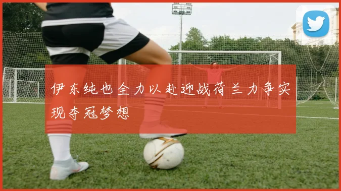 伊东纯也全力以赴迎战荷兰力争实现夺冠梦想