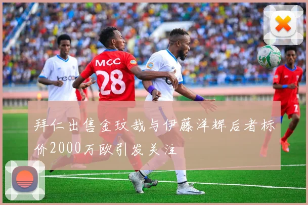 拜仁出售金玟哉与伊藤洋辉后者标价2000万欧引发关注