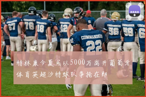 特林康今夏或以5000万离开葡萄牙体育英超沙特球队争抢在即