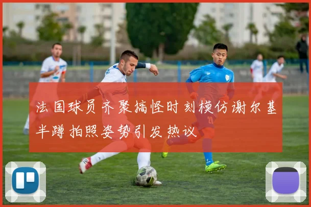 法国球员齐聚搞怪时刻模仿谢尔基半蹲拍照姿势引发热议
