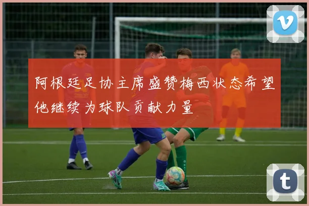 阿根廷足协主席盛赞梅西状态希望他继续为球队贡献力量