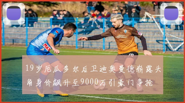 19岁厄瓜多尔后卫迪奥曼德崭露头角身价飙升至9000万引豪门争抢