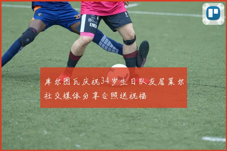 库尔图瓦庆祝34岁生日队友居莱尔社交媒体分享合照送祝福